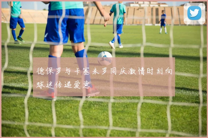 德保罗与卡塞米罗同庆激情时刻向球迷传递爱意