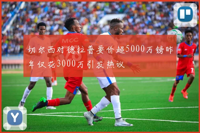 切尔西对德拉普要价超5000万镑昨年仅花3000万引发热议