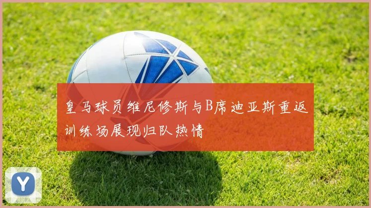 皇马球员维尼修斯与B席迪亚斯重返训练场展现归队热情