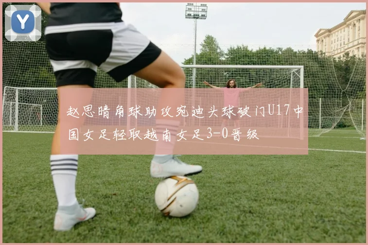赵思晴角球助攻宛迪头球破门U17中国女足轻取越南女足3-0晋级
