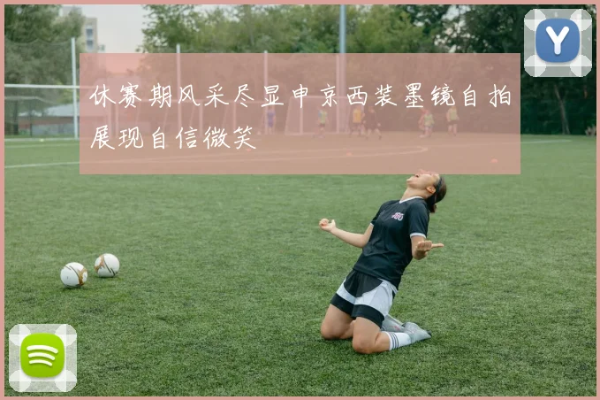 休赛期风采尽显申京西装墨镜自拍展现自信微笑