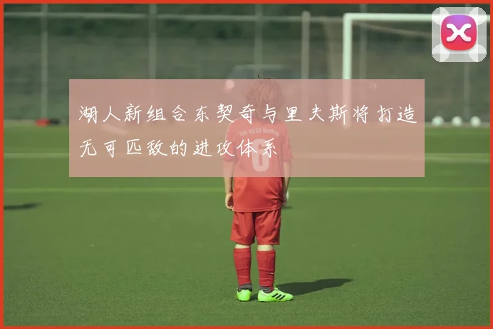 湖人新组合东契奇与里夫斯将打造无可匹敌的进攻体系
