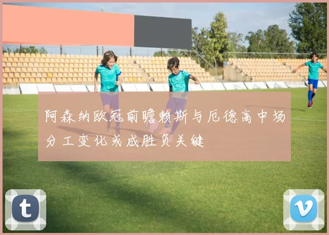 阿森纳欧冠前瞻赖斯与厄德高中场分工变化或成胜负关键