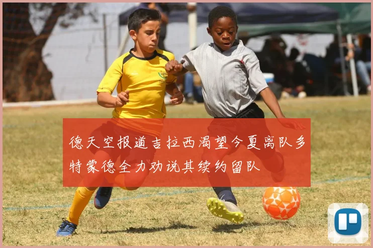 德天空报道吉拉西渴望今夏离队多特蒙德全力劝说其续约留队