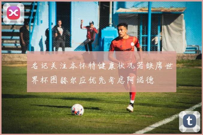 名记关注本怀特健康状况若缺席世界杯图赫尔应优先考虑阿诺德