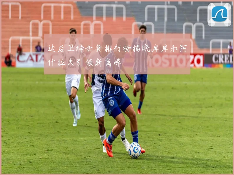 边后卫转会费排行榜揭晓库库和阿什拉夫引领新高峰