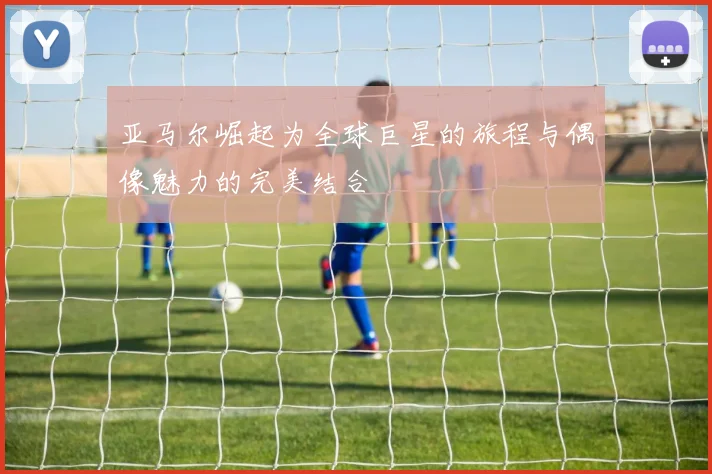 亚马尔崛起为全球巨星的旅程与偶像魅力的完美结合