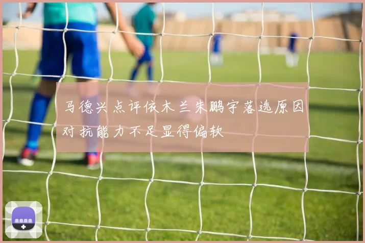 马德兴点评依木兰朱鹏宇落选原因对抗能力不足显得偏软