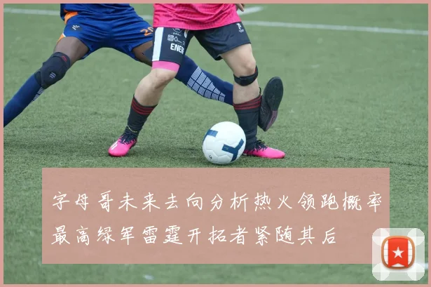 字母哥未来去向分析热火领跑概率最高绿军雷霆开拓者紧随其后