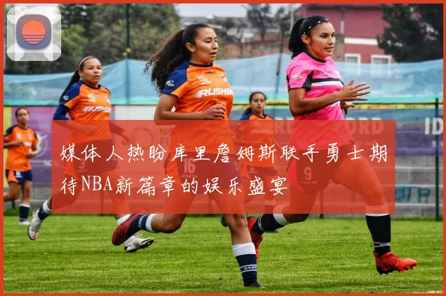 媒体人热盼库里詹姆斯联手勇士期待NBA新篇章的娱乐盛宴