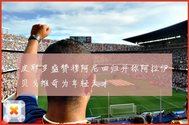 皮耶罗盛赞穆阿尼回归并称阿拉伊贝戈维奇为年轻天才
