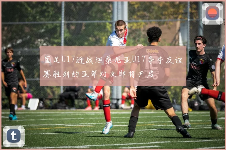 国足U17迎战坦桑尼亚U17争夺友谊赛胜利的亚军对决即将开启