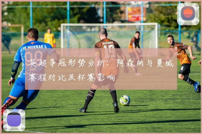 英超争冠形势分析：阿森纳与曼城赛程对比及杯赛影响