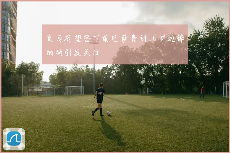 皇马有望签下前巴萨青训16岁边锋纳纳引发关注