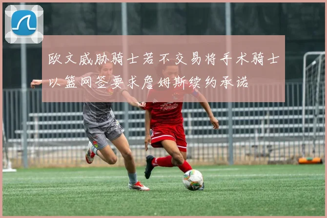 欧文威胁骑士若不交易将手术骑士以篮网签要求詹姆斯续约承诺