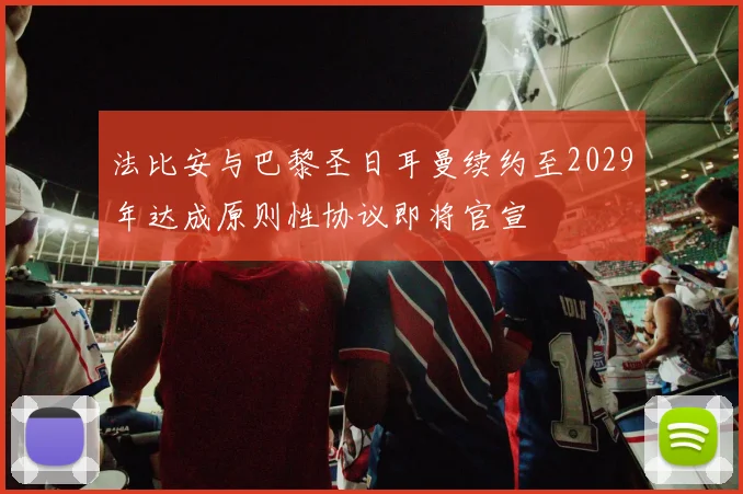 法比安与巴黎圣日耳曼续约至2029年达成原则性协议即将官宣