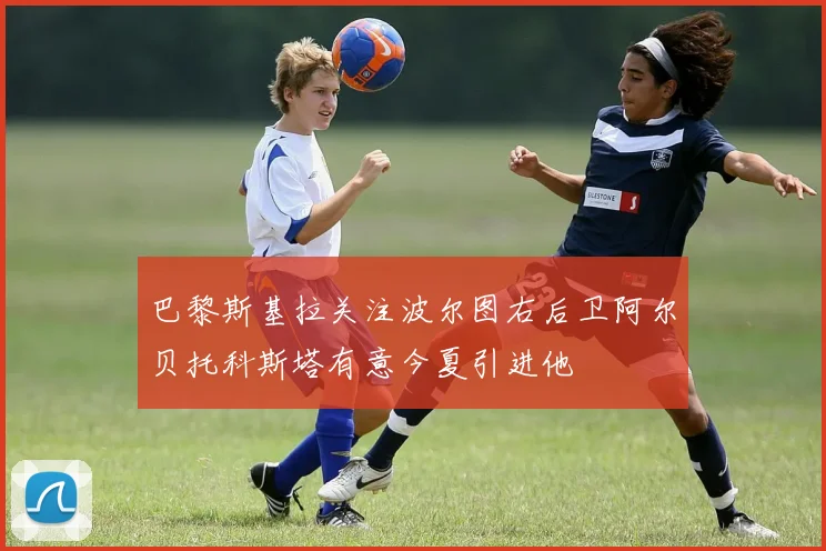 巴黎斯基拉关注波尔图右后卫阿尔贝托科斯塔有意今夏引进他