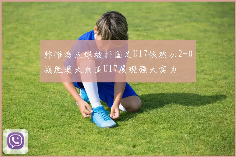 帅惟浩点球被扑国足U17依然以2-0战胜澳大利亚U17展现强大实力