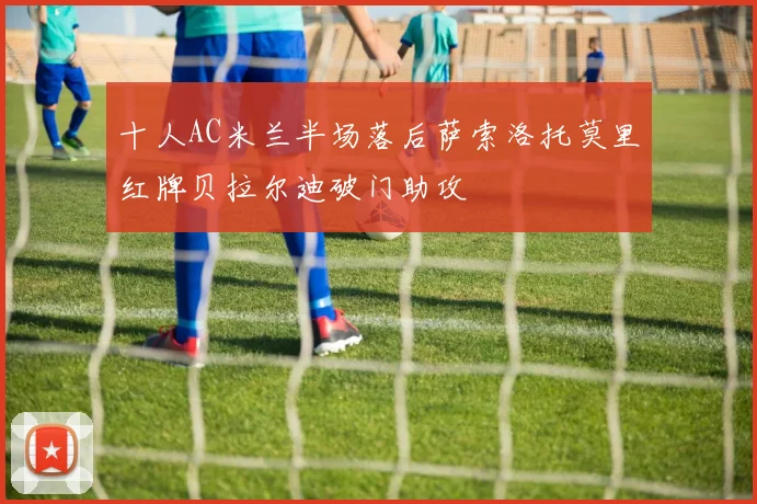 十人AC米兰半场落后萨索洛托莫里红牌贝拉尔迪破门助攻