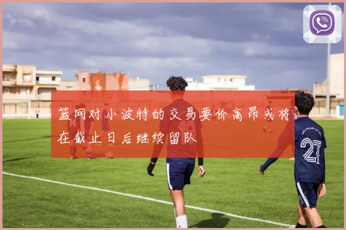 篮网对小波特的交易要价高昂或将在截止日后继续留队
