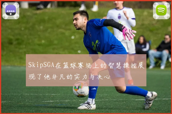 SkipSGA在篮球赛场上的智慧操控展现了他非凡的实力与决心