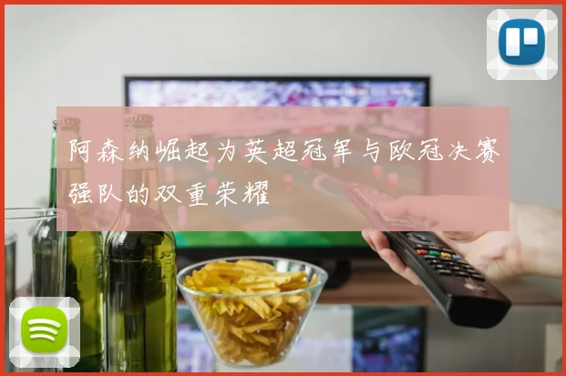 阿森纳崛起为英超冠军与欧冠决赛强队的双重荣耀
