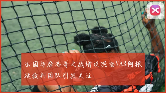 法国与摩洛哥之战增设现场VAR阿根廷裁判团队引发关注