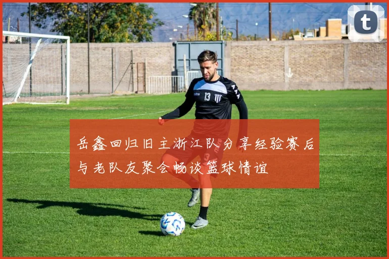 岳鑫回归旧主浙江队分享经验赛后与老队友聚会畅谈篮球情谊
