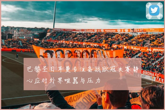 巴黎圣日耳曼专注备战欧冠决赛静心应对外界喧嚣与压力