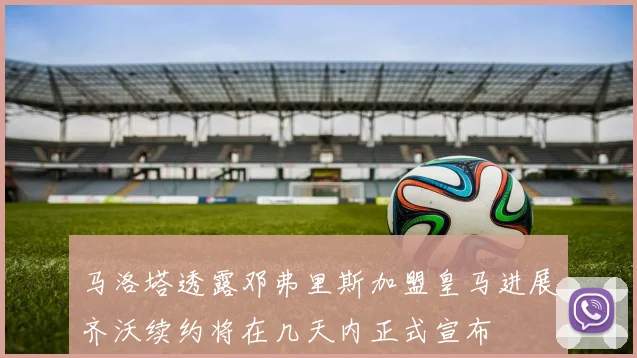 马洛塔透露邓弗里斯加盟皇马进展齐沃续约将在几天内正式宣布