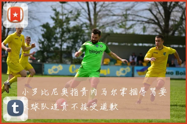 小罗比尼奥指责内马尔掌掴辱骂要求球队追责不接受道歉