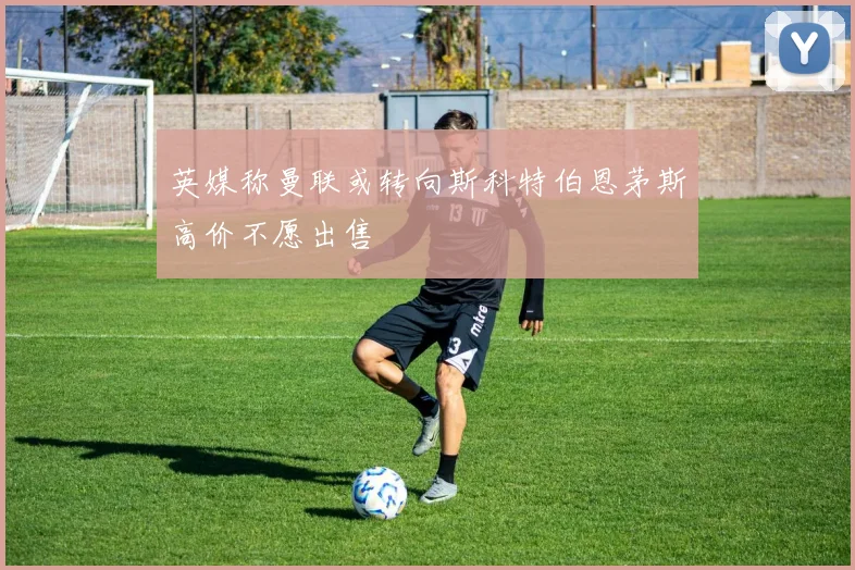 英媒称曼联或转向斯科特伯恩茅斯高价不愿出售