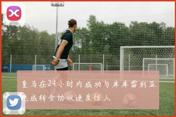 皇马在24小时内成功与库库雷利亚达成转会协议速度惊人